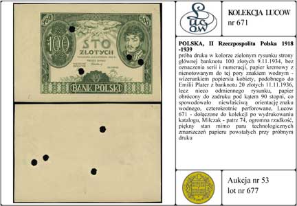 próba druku w kolorze zielonym rysunku strony głównej banknotu 100 złotych 9.11.1934, bez oznaczenia serii i numeracji, papier kremowy z nienotowanym do tej pory znakiem wodnym - wizerunkiem popiersia kobiety, podobnego do Emilii Plater z banknotu 20 złotych 11.11.1936, lecz nieco odmiennego rysunku, papier obrócony do zadruku pod kątem 90 stopni, co spowodowało niewłaściwą orientację znaku wodnego, czterokrotnie perforowane, Lucow 671 - dołączone do kolekcji po wydrukowaniu katalogu, Miłczak - patrz 74, ogromna rzadkość, piękny stan mimo paru technologicznych zmarszczeń papieru powstałych przy próbnym druku
